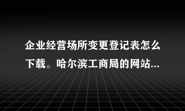 企业经营场所变更登记表怎么下载。哈尔滨工商局的网站进不去怎么办？