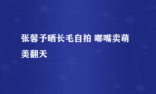 张馨予晒长毛自拍 嘟嘴卖萌美翻天