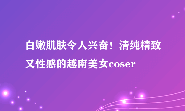 白嫩肌肤令人兴奋！清纯精致又性感的越南美女coser