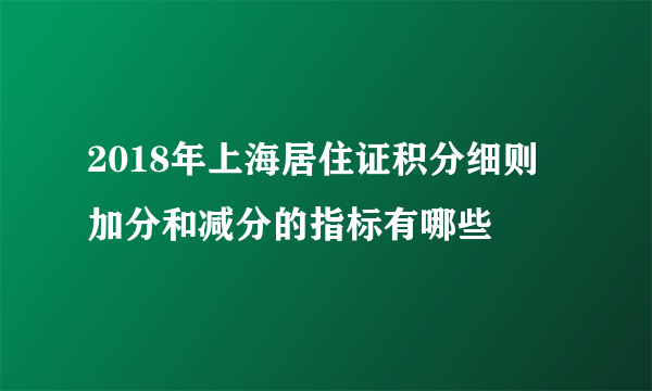 2018年上海居住证积分细则   加分和减分的指标有哪些