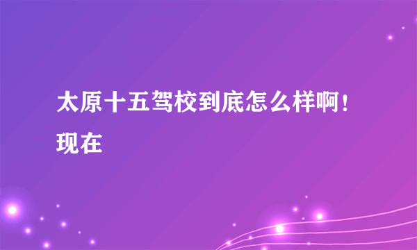 太原十五驾校到底怎么样啊！现在