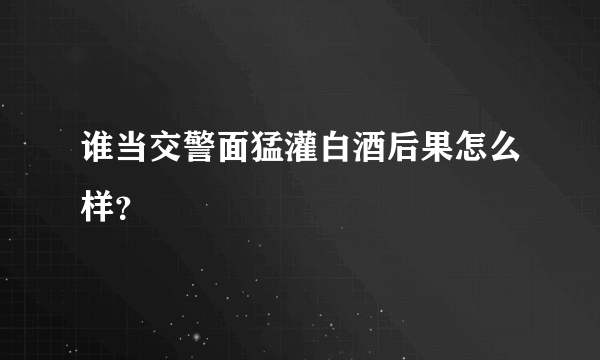 谁当交警面猛灌白酒后果怎么样？