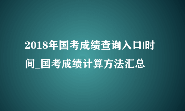 2018年国考成绩查询入口|时间_国考成绩计算方法汇总