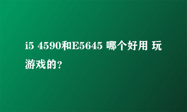 i5 4590和E5645 哪个好用 玩游戏的？