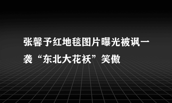 张馨予红地毯图片曝光被讽一袭“东北大花袄”笑傲