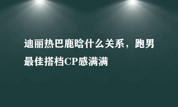 迪丽热巴鹿晗什么关系，跑男最佳搭档CP感满满 