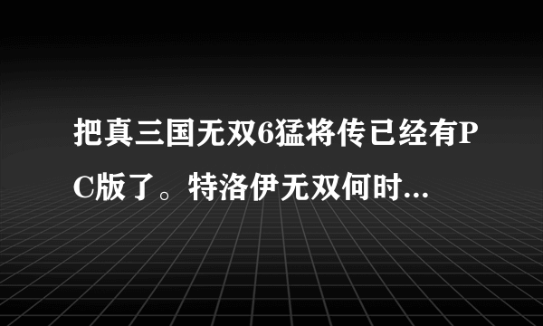 把真三国无双6猛将传已经有PC版了。特洛伊无双何时出PC版啊？