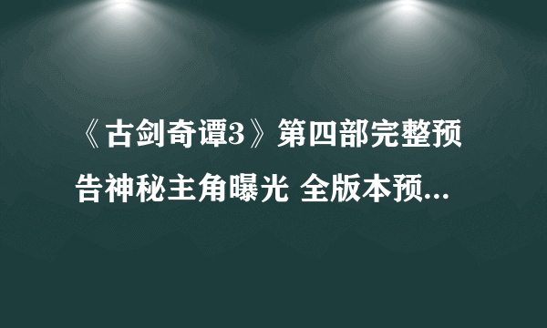 《古剑奇谭3》第四部完整预告神秘主角曝光 全版本预售今天开启