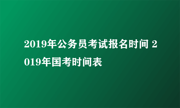 2019年公务员考试报名时间 2019年国考时间表