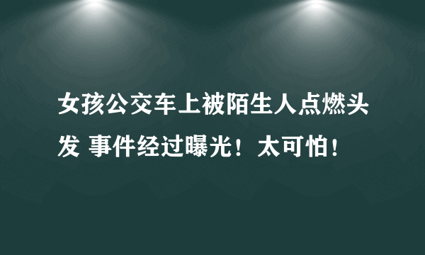 女孩公交车上被陌生人点燃头发 事件经过曝光！太可怕！