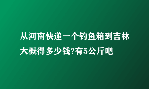 从河南快递一个钓鱼箱到吉林大概得多少钱?有5公斤吧