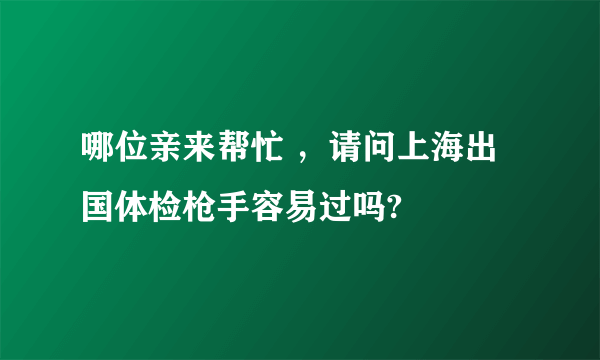 哪位亲来帮忙 ，请问上海出国体检枪手容易过吗?