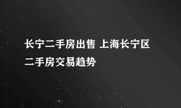 长宁二手房出售 上海长宁区二手房交易趋势