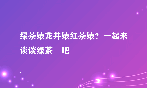 绿茶婊龙井婊红茶婊？一起来谈谈绿茶屌吧