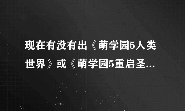 现在有没有出《萌学园5人类世界》或《萌学园5重启圣剑》或《萌学园五消失的萌骑士》什么时候开播？