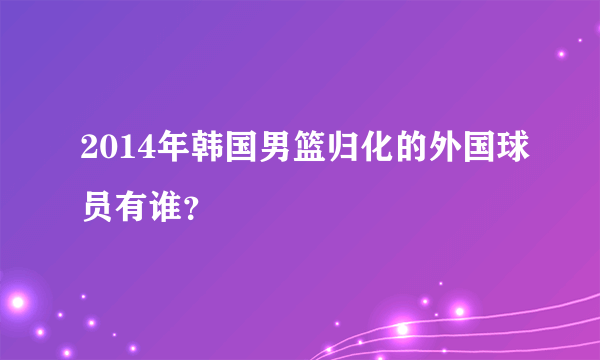 2014年韩国男篮归化的外国球员有谁？