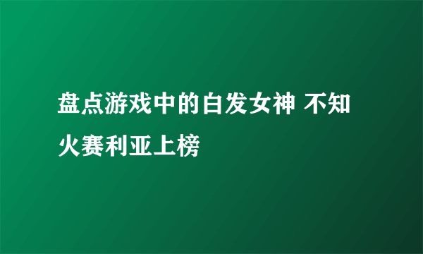 盘点游戏中的白发女神 不知火赛利亚上榜