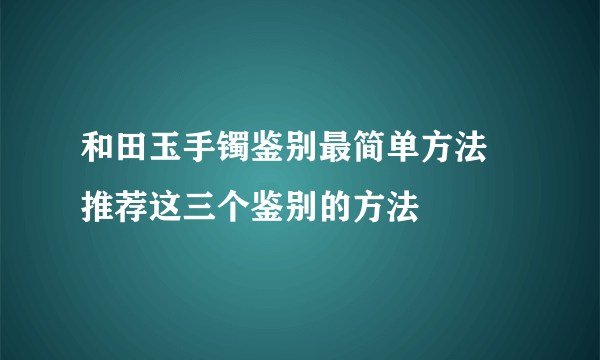 和田玉手镯鉴别最简单方法 推荐这三个鉴别的方法