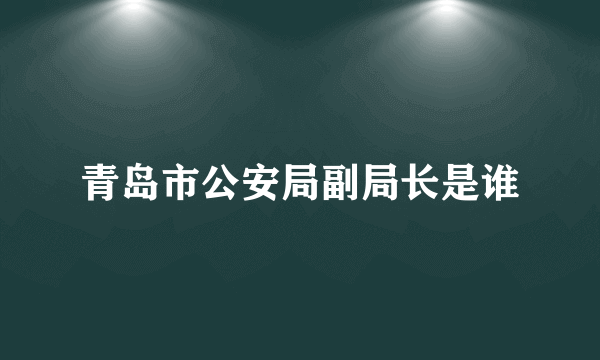 青岛市公安局副局长是谁