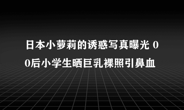 日本小萝莉的诱惑写真曝光 00后小学生晒巨乳裸照引鼻血