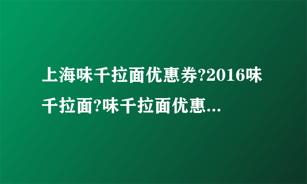 上海味千拉面优惠券?2016味千拉面?味千拉面优惠券打印?【味千拉面门店网点地图