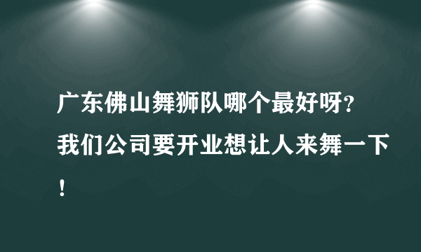 广东佛山舞狮队哪个最好呀？我们公司要开业想让人来舞一下！