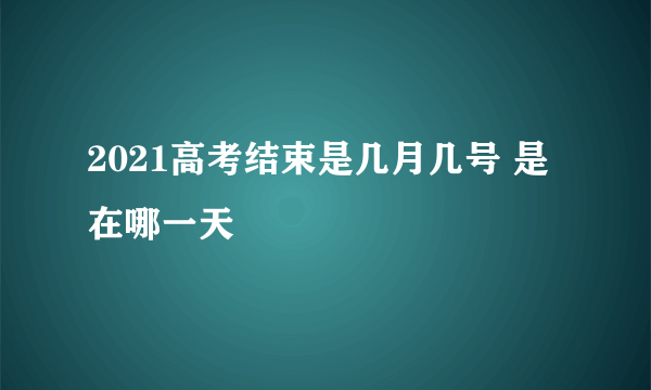 2021高考结束是几月几号 是在哪一天