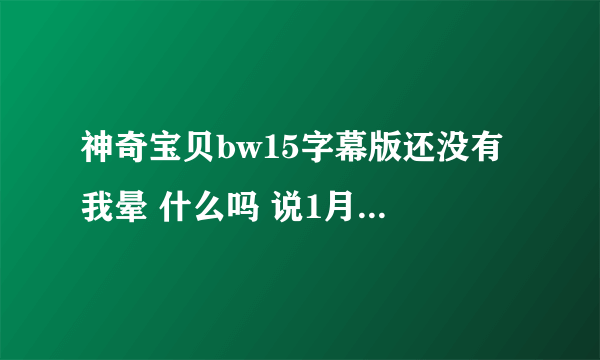 神奇宝贝bw15字幕版还没有 我晕 什么吗 说1月7号就能看 都到现在了还没出来