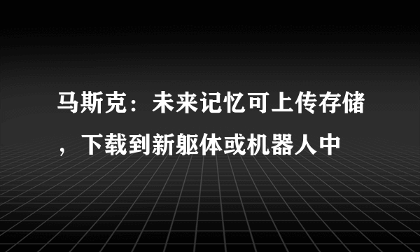 马斯克：未来记忆可上传存储，下载到新躯体或机器人中