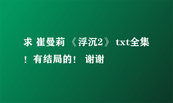 求 崔曼莉 《浮沉2》 txt全集 ！有结局的！ 谢谢