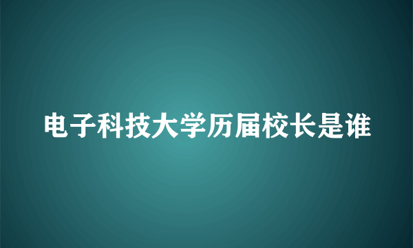 电子科技大学历届校长是谁