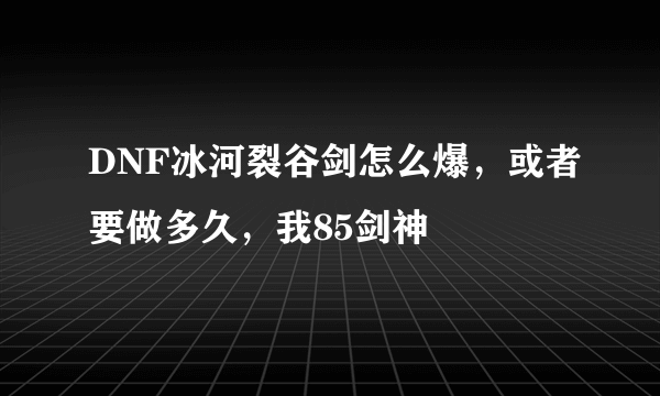 DNF冰河裂谷剑怎么爆，或者要做多久，我85剑神