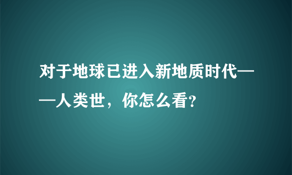 对于地球已进入新地质时代——人类世，你怎么看？