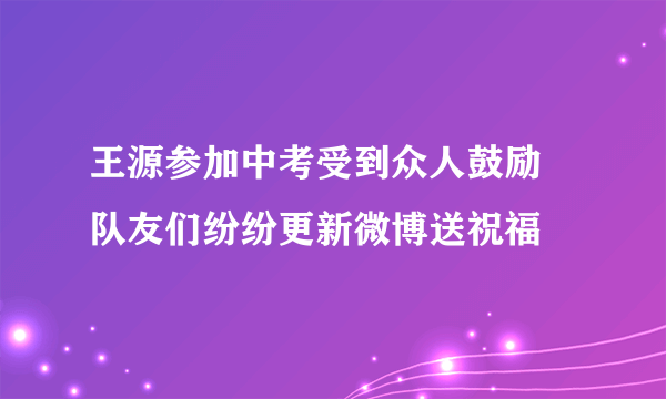 王源参加中考受到众人鼓励 队友们纷纷更新微博送祝福