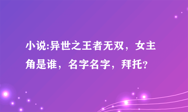 小说:异世之王者无双，女主角是谁，名字名字，拜托？