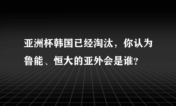 亚洲杯韩国已经淘汰，你认为鲁能、恒大的亚外会是谁？