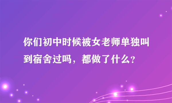 你们初中时候被女老师单独叫到宿舍过吗，都做了什么？