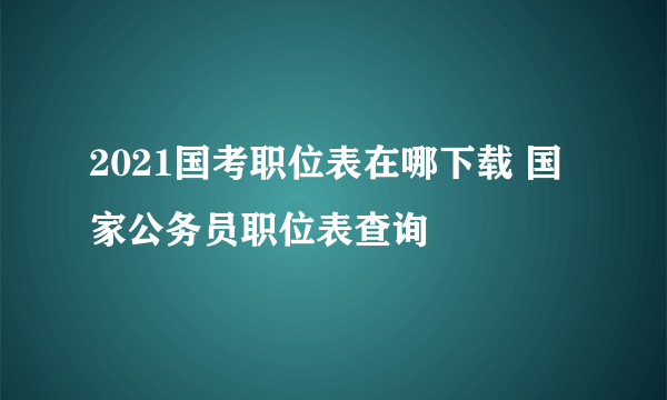 2021国考职位表在哪下载 国家公务员职位表查询