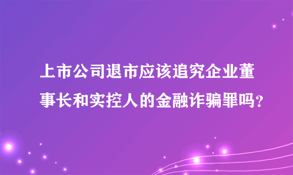 上市公司退市应该追究企业董事长和实控人的金融诈骗罪吗？