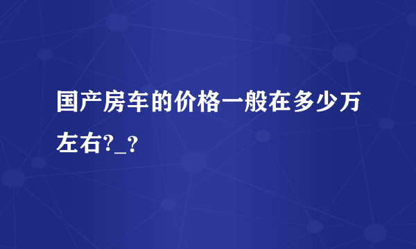 国产房车的价格一般在多少万左右?_？