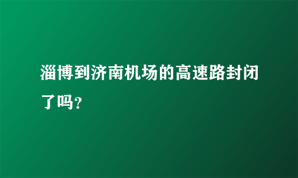 淄博到济南机场的高速路封闭了吗？