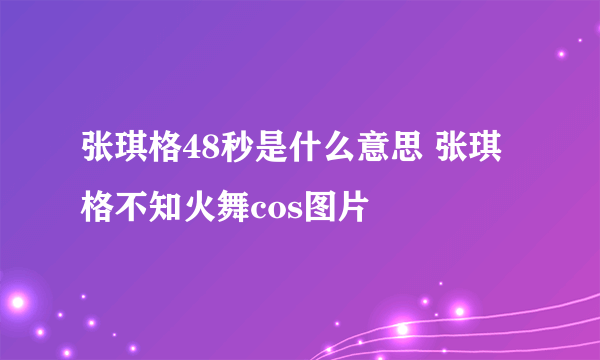 张琪格48秒是什么意思 张琪格不知火舞cos图片