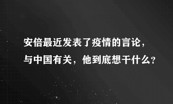 安倍最近发表了疫情的言论，与中国有关，他到底想干什么？