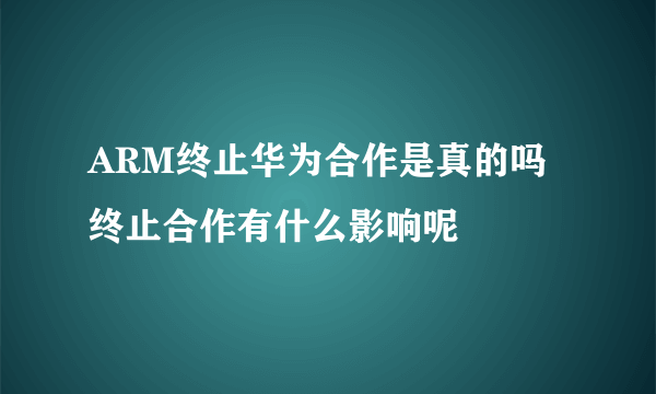 ARM终止华为合作是真的吗 终止合作有什么影响呢