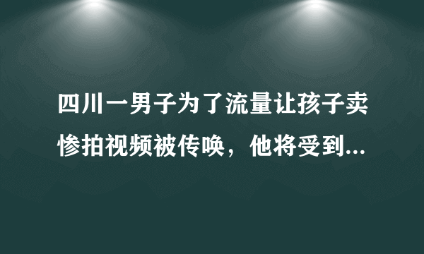 四川一男子为了流量让孩子卖惨拍视频被传唤，他将受到怎样的惩罚？