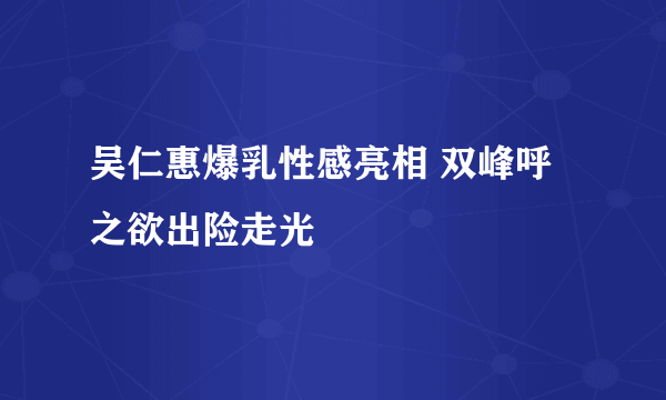 吴仁惠爆乳性感亮相 双峰呼之欲出险走光