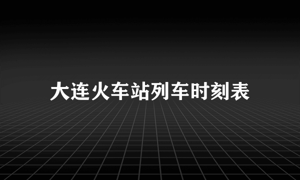 大连火车站列车时刻表