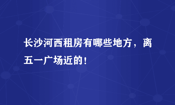 长沙河西租房有哪些地方，离五一广场近的！