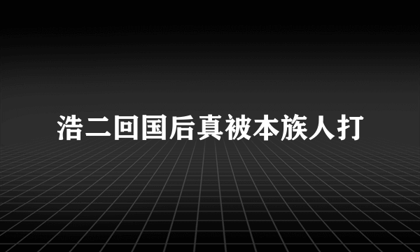 浩二回国后真被本族人打