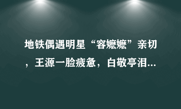 地铁偶遇明星“容嬷嬷”亲切，王源一脸疲惫，白敬亭泪痣显眼！